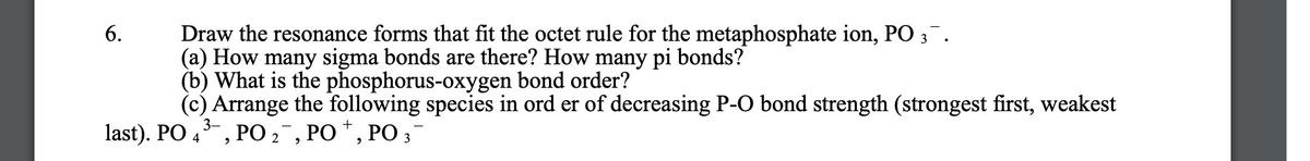 Draw the resonance forms that fit the octet rule for the metaphosphate ion, PO 3.
(a) How many sigma bonds are there? How many pi bonds?
(b) What is the phosphorus-oxygen bond order?
(c) Arrange the following species in ord er of decreasing P-O bond strength (strongest first, weakest
6.
3-
last). PO 4, PO2 , PO *, PO ;
