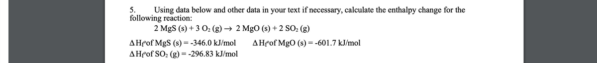 5.
Using data below and other data in your text if necessary, calculate the enthalpy change for the
following reaction:
2 MgS (s) + 3 O2 (g) → 2 MgO (s) + 2 SO2 (g)
AHfof MgS (s) = -346.0 kJ/mol
AHfof SO2 (g) = -296.83 kJ/mol
AHfof MgO (s) = -601.7 kJ/mol

