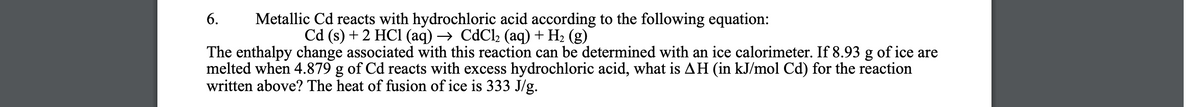 Metallic Cd reacts with hydrochloric acid according to the following equation:
Cd (s) + 2 HC1 (аq) —> CdClz (аq) + Hz (g)
6.
The enthalpy change associated with this reaction can be determined with an ice calorimeter. If 8.93 g of ice are
melted when 4.879 g of Cd reacts with excess hydrochloric acid, what is AH (in kJ/mol Cd) for the reaction
written above? The heat of fusion of ice is 333 J/g.
