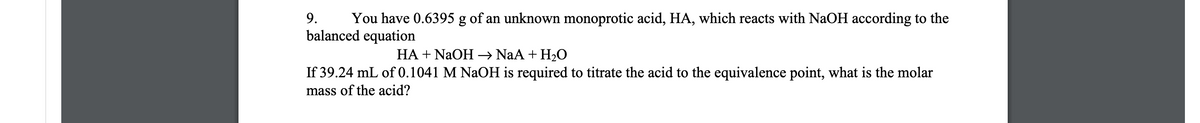9.
You have 0.6395 g of an unknown monoprotic acid, HA, which reacts with NaOH according to the
balanced equation
HA + NaOH→ NaA + H2O
If 39.24 mL of 0.1041 M NaOH is required to titrate the acid to the equivalence point, what is the molar
mass of the acid?
