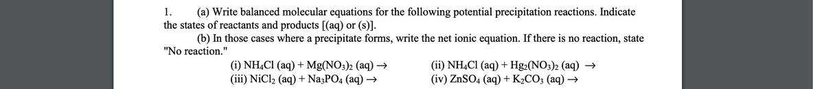 1.
(a) Write balanced molecular equations for the following potential precipitation reactions. Indicate
the states of reactants and products [(aq) or (s)].
(b) In those cases where a precipitate forms, write the net ionic equation. If there is no reaction, state
"No reaction."
(i) NH,Cl (aq) + Mg(NO3)2 (aq) →
(iii) NiCl2 (aq) + Na3PO4 (aq) →
(ii) NH,Cl (aq) + Hg2(NO3)2 (aq) →
(iv) ZnSO4 (aq) +K2CO3 (aq) →

