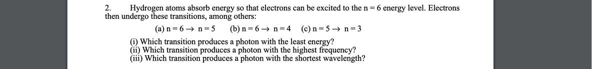 2.
Hydrogen atoms absorb energy so that electrons can be excited to the n = 6 energy level. Electrons
then undergo these transitions, among others:
(a) n = 6 → n= 5
(b) n= 6 → n=4 (c)n=5→ n=3
(i) Which transition produces a photon with the least energy?
(ii) Which transition produces a photon with the highest frequency?
(iii) Which transition produces a photon with the shortest wavelength?
