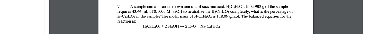 7.
A sample contains an unknown amount of succinic acid, H2C,H4O4. If 0.3902 g of the sample
requires 43.44 mL of 0.1000 M NaOH to neutralize the H2C4H4O4 completely, what is the percentage of
H2C4H4O4 in the sample? The molar mass of H2C4H4O4 is 118.09 g/mol. The balanced equation for the
reaction is:
H2C,H4O4 + 2 NaOH → 2 H2O + Na,C,H4O4
