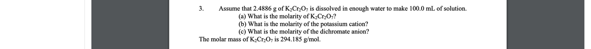 3.
Assume that 2.4886 g of K2Cr2O7 is dissolved in enough water to make 100.0 mL of solution.
(a) What is the molarity of K2Cr,0;?
(b) What is the molarity of the potassium cation?
(c) What is the molarity of the dichromate anion?
The molar mass of K2Cr207 is 294.185 g/mol.
