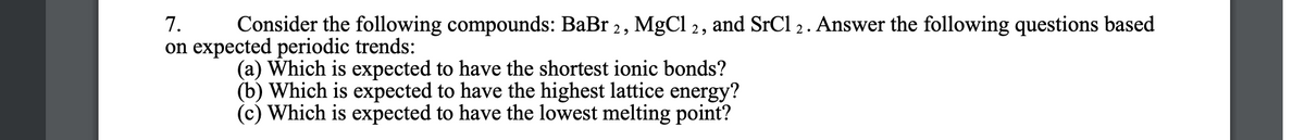 7.
Consider the following compounds: BaBr 2, MgCl 2, and SrCl 2. Answer the following questions based
on expected periodic trends:
(a) Which is expected to have the shortest ionic bonds?
(b) Which is expected to have the highest lattice energy?
(c) Which is expected to have the lowest melting point?
