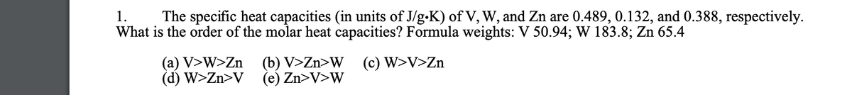1.
The specific heat capacities (in units of J/g-K) of V, W, and Zn are 0.489, 0.132, and 0.388, respectively.
What is the order of the molar heat capacities? Formula weights: V 50.94; W 183.8; Zn 65.4
(c) W>V>Zn
(a) V>W>Zn
(d) W>Zn>V
(b) V>Zn>W
(e) Zn>V>W

