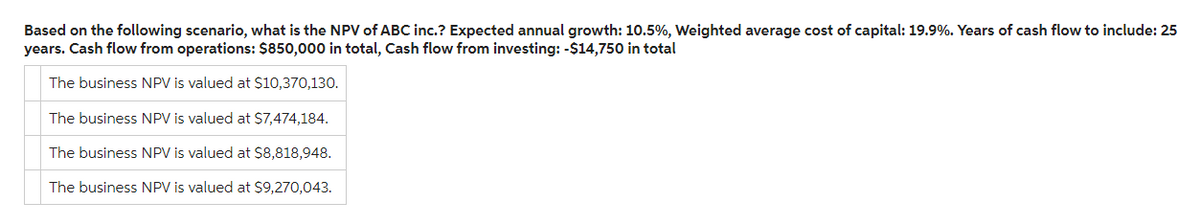 Based on the following scenario, what is the NPV of ABC inc.? Expected annual growth: 10.5%, Weighted average cost of capital: 19.9%. Years of cash flow to include: 25
years. Cash flow from operations: $850,000 in total, Cash flow from investing: -$14,750 in total
The business NPV is valued at $10,370,130.
The business NPV is valued at $7,474,184.
The business NPV is valued at $8,818,948.
The business NPV is valued at $9,270,043.