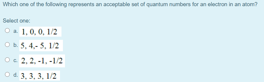 Which one of the following represents an acceptable set of quantum numbers for an electron in an atom?
Select one:
а. 1, 0, 0, 1/2
ОБ. 5, 4,- 5, 1/2
О с. 2, 2, -1, -1/2
O d. 3, 3, 3, 1/2
