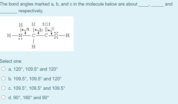 The bond angles marked a, b, and c in the molecule below are about
and
respectively.
H
:o:
H-N-c- c20-H
H
Select one:
O a. 120°, 109.5° and 120°
O b. 109.5°, 109.5° and 120°
O c. 109.5°, 109.5° and 109.5°
O d. 90°, 180° and 90°
