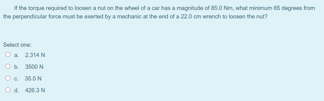 If the torque required to loosen a nut on the wheel of a car has a magnitude of 85.0 Nm, what minimum 65 degrees from
the perpendicular force must be exerted by a mechanic at the end of a 22.0 cm wrench to loosen the nut?
Select one:
O a.
2.314 N
O b.
3500 N
O C.
35.0 N
O d.
426.3 N
