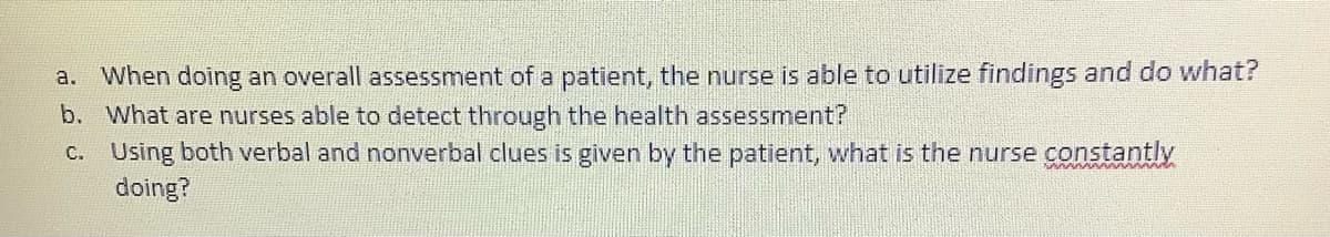 When doing an overall assessment of a patient, the nurse is able to utilize findings and do what?
b. What are nurses able to detect through the health assessment?
C. Using both verbal and nonverbal clues is given by the patient, what is the nurse constantly
doing?
a.
