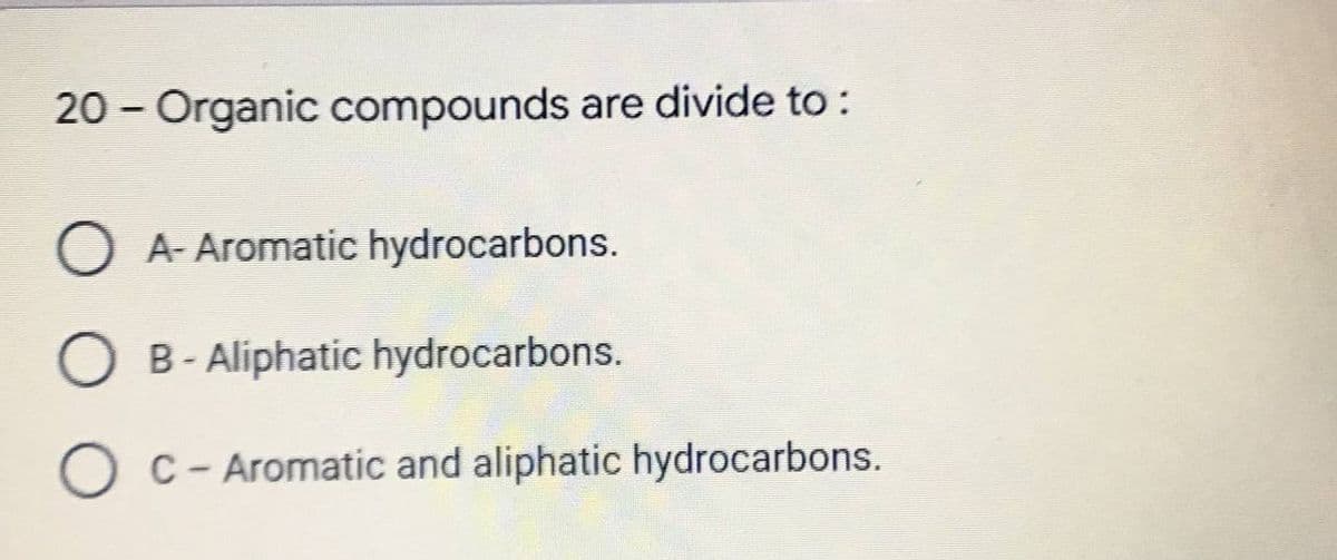 20 - Organic compounds are divide to:
O A- Aromatic hydrocarbons.
O B - Aliphatic hydrocarbons.
OC - Aromatic and aliphatic hydrocarbons.
