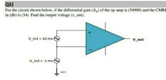 Q5)
For the circuit shown below, if the differential gain (A) of the op-amp is (50000) and the CMRI
in (db) is (34). Find the output voltage (v_out).
V_in1 = 10 mv (
V_out
V_in2= 1 mv (
GNDS