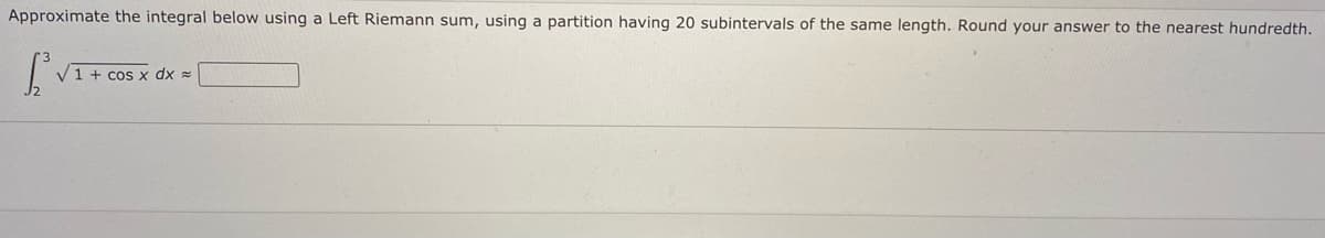 Approximate the integral below using a Left Riemann sum, using a partition having 20 subintervals of the same length. Round your answer to the nearest hundredth.
V1 + cos x dx =
