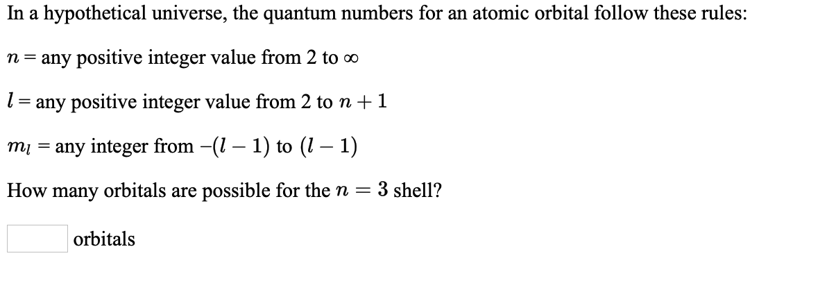 In a hypothetical universe, the quantum numbers for an atomic orbital follow these rules:
n = any positive integer value from 2 to o
l = any positive integer value from 2 to n + 1
mi = any integer from -(1 – 1) to (1 – 1)
How many orbitals are possible for the n
3 shell?
orbitals
