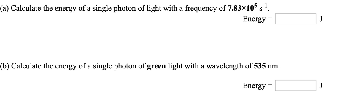 (a) Calculate the energy of a single photon of light with a frequency of 7.83×105 s1.
Energy
J
(b) Calculate the energy of a single photon of green light with a wavelength of 535 nm.
Energy =
J
