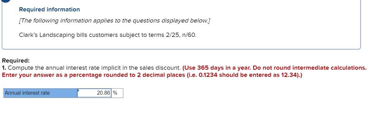 Required information
[The following information applies to the questions displayed below.]
Clark's Landscaping bills customers subject to terms 2/25, n/60.
Required:
1. Compute the annual interest rate implicit in the sales discount. (Use 365 days in a year. Do not round intermediate calculations.
Enter your answer as a percentage rounded to 2 decimal places (i.e. 0.1234 should be entered as 12.34).)
Annual interest rate
20.86 %
