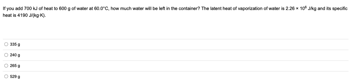 If you add 700 kJ of heat to 600 g of water at 60.0°C, how much water will be left in the container? The latent heat of vaporization of water is 2.26 x 106 J/kg and its specific
heat is 4190 J/(kg-K).
335 g
240 g
265 g
529 g
