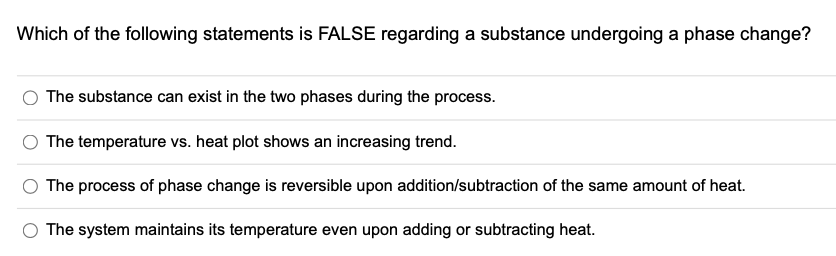 Which of the following statements is FALSE regarding a substance undergoing a phase change?
The substance can exist in the two phases during the process.
The temperature vs. heat plot shows an increasing trend.
The process of phase change is reversible upon addition/subtraction of the same amount of heat.
The system maintains its temperature even upon adding or subtracting heat.
