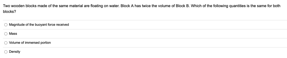 Two wooden blocks made of the same material are floating on water. Block A has twice the volume of Block B. Which of the following quantities is the same for both
blocks?
O Magnitude of the buoyant force received
O Mass
O Volume of immersed portion
O Density
