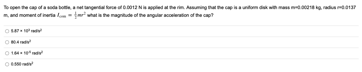 To open the cap of a soda bottle, a net tangential force of 0.0012 N is applied at the rim. Assuming that the cap is a uniform disk with mass m=0.00218 kg, radius r=0.0137
m, and moment of inertia Icom = mr2 what is the magnitude of the angular acceleration of the cap?
O 5.87 x 103 rad/s2
80.4 rad/s?
O 1.64 x 10-5 rad/s?
O 0.550 rad/s2
