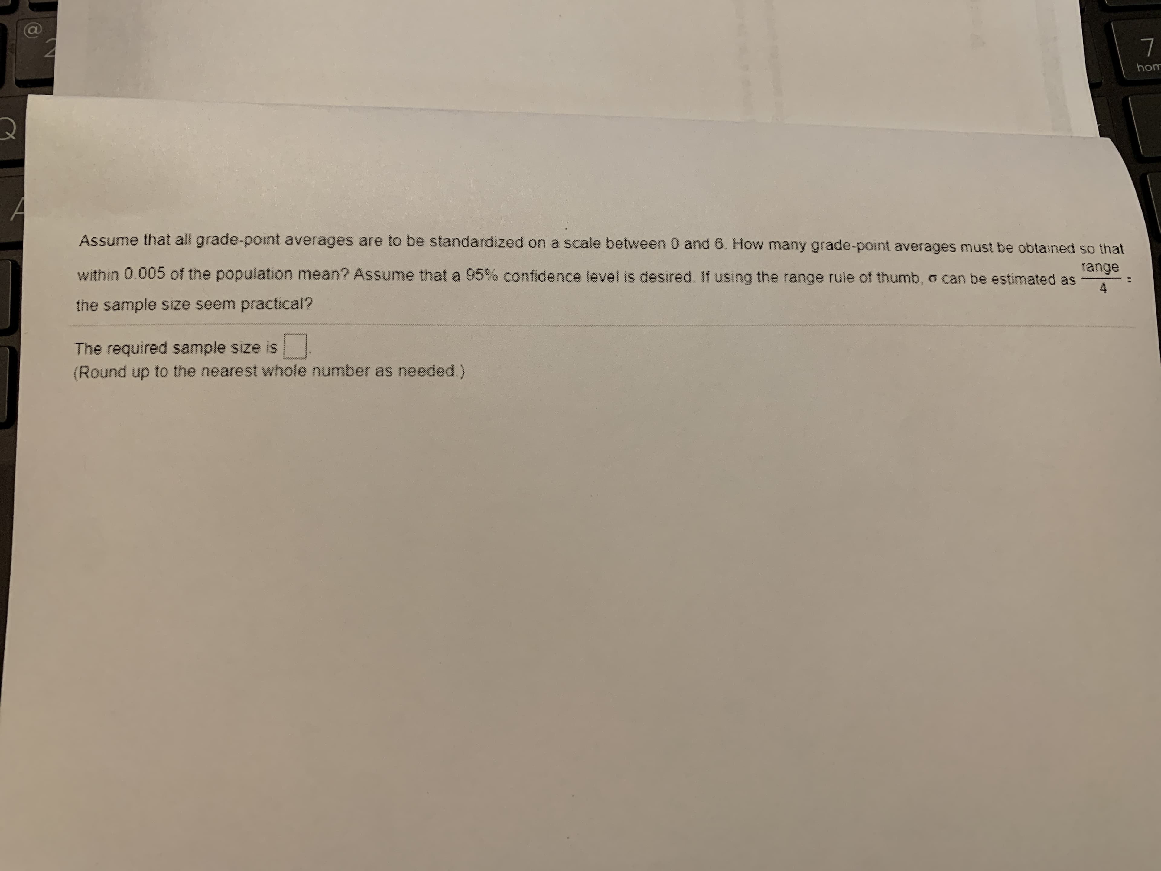 Assume that all grade-point averages are to be standardized on a scale between 0 and 6. How many grade-point averages must be obtained so that
within 0.005 of the population mean? Assume that a 95% confidence level is desired. If using the range rule of thumb, o can be estimated as
range
4
the sample size seem practical?
The required sample size is
(Round up to the nearest whole number as needed.)
