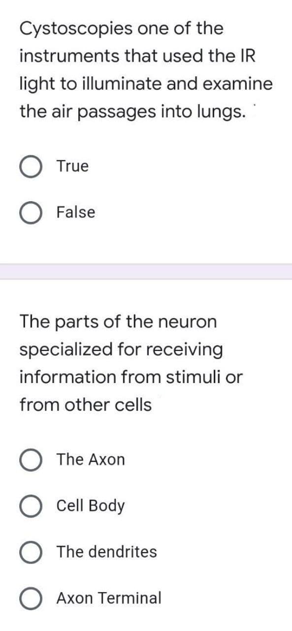 Cystoscopies one of the
instruments that used the IR
light to illuminate and examine
the air passages into lungs.
True
False
The parts of the neuron
specialized for receiving
information from stimuli or
from other cells
The Axon
Cell Body
The dendrites
O Axon Terminal
