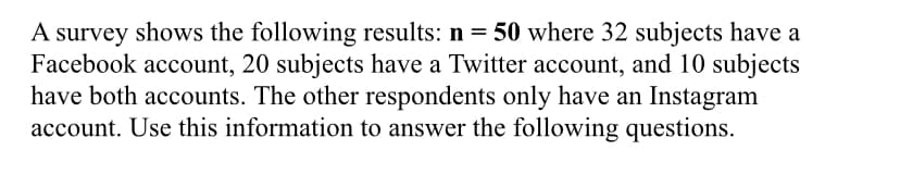 A survey shows the following results: n = 50 where 32 subjects have a
Facebook account, 20 subjects have a Twitter account, and 10 subjects
have both accounts. The other respondents only have an Instagram
account. Use this information to answer the following questions.
