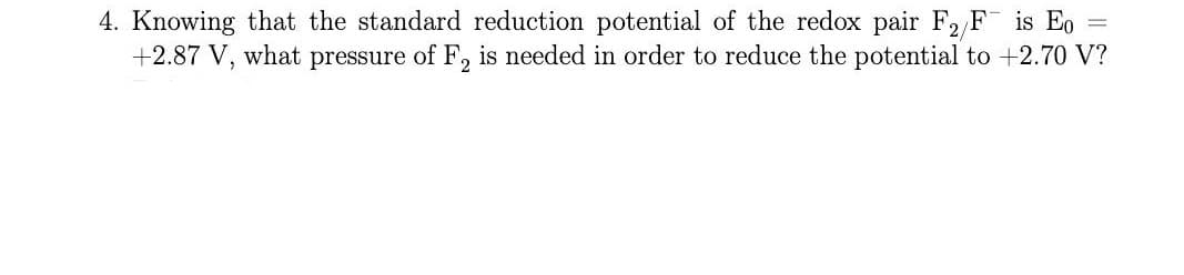 4. Knowing that the standard reduction potential of the redox pair F2 F is Eo
+2.87 V, what pressure of F, is needed in order to reduce the potential to +2.70 V?
