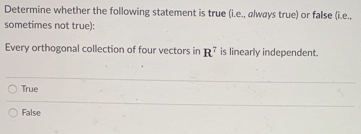 Determine whether the following statement is true (i.e., always true) or false (i.e.,
sometimes not true):
Every orthogonal collection of four vectors in R is linearly independent.
True
False
