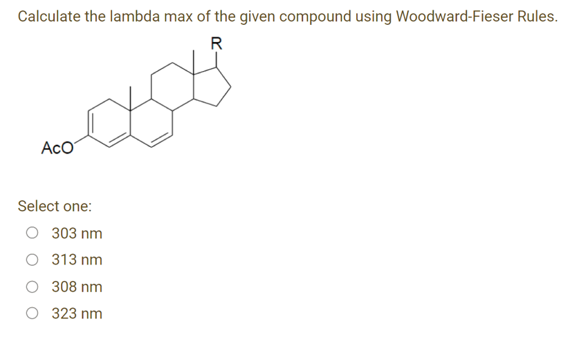 Calculate the lambda max of the given compound using Woodward-Fieser Rules.
R
AcO
Select one:
O 303 nm
O 313 nm
O 308 nm
O 323 nm
