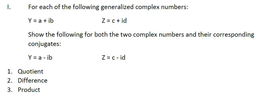 I.
For each of the following generalized complex numbers:
Y = a + ib
Z = c + id
Show the following for both the two complex numbers and their corresponding
conjugates:
Y = a - ib
Z = c - id
1. Quotient
2. Difference
3. Product
