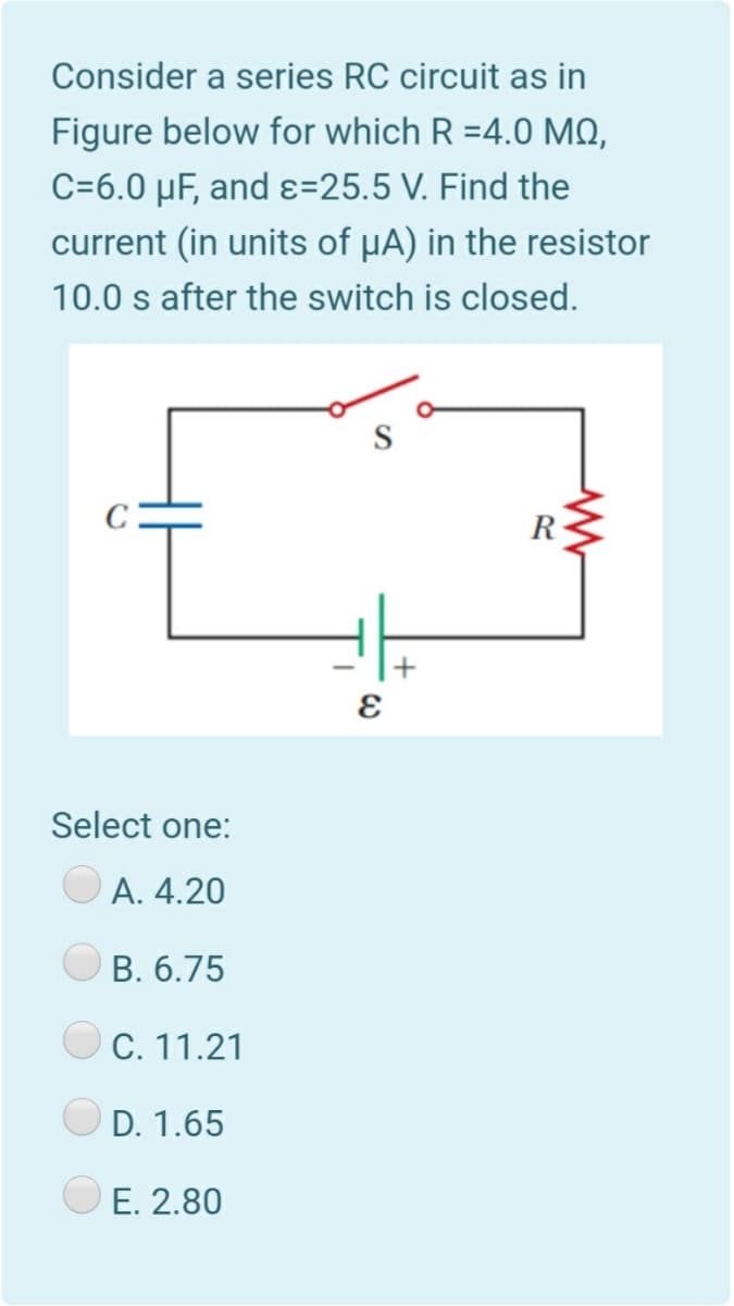 Consider a series RC circuit as in
Figure below for which R =4.0 MO,
C=6.0 µF, and ɛ=25.5 V. Find the
current (in units of µA) in the resistor
10.0 s after the switch is closed.
Select one:
А. 4.20
В. 6.75
C. 11.21
D. 1.65
E. 2.80
