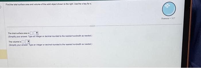 Find the total surface area and volume of the solid object shown to the right. Use the key for s
The total surface area is
(Simplify your answer. Type an integer or decimal rounded to the nearest hundredh as needed)
The volume is
(Simplify your answer. Type an integer or decimal rounded to the nearest hundredth as needed)
Diameter 33