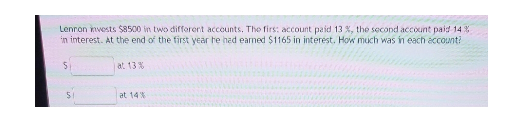 Lennon invests $8500 in two different accounts. The first account paid 13 %, the second account paid 14%
in interest. At the end of the first year he had earned $1165 in interest. How much was in each account?
$
S
at 13 %
at 14%