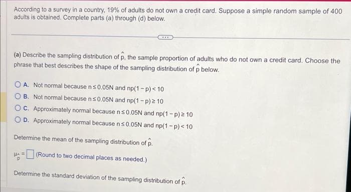 According to a survey in a country, 19% of adults do not own a credit card. Suppose a simple random sample of 400
adults is obtained. Complete parts (a) through (d) below.
(a) Describe the sampling distribution of p, the sample proportion of adults who do not own a credit card. Choose the
phrase that best describes the shape of the sampling distribution of p below.
OA. Not normal because n ≤0.05N and np(1-p) < 10
OB. Not normal because n ≤0.05N and np(1-p)2 10
OC. Approximately normal because n ≤0.05N and np(1-p) 210
OD. Approximately normal because n≤0.05N and np(1-p) < 10
Determine the mean of the sampling distribution of p.
HA=(Round to two decimal places as needed.)
Determine the standard deviation of the sampling distribution of p.