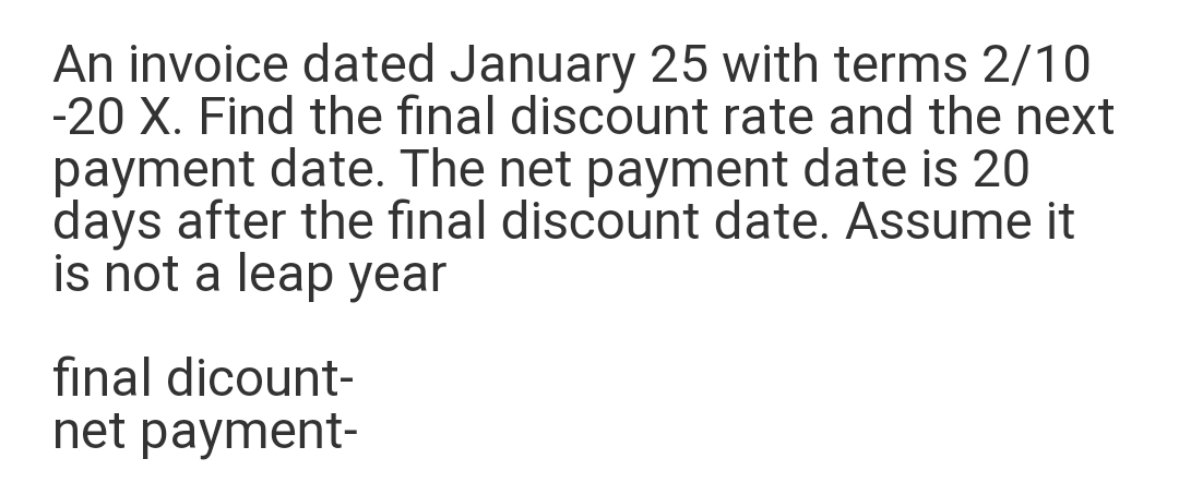 An invoice dated January 25 with terms 2/10
-20 X. Find the final discount rate and the next
payment date. The net payment date is 20
days after the final discount date. Assume it
is not a leap year
final dicount-
net payment-