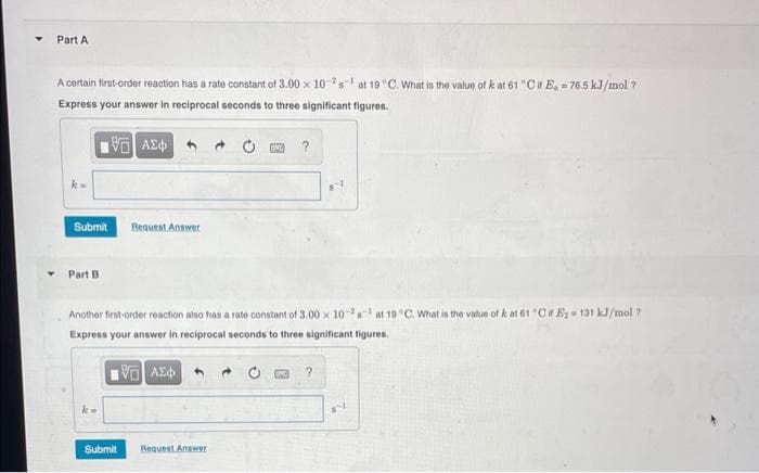 Part A
A certain first-order reaction has a rate constant of 3.00 x 102s at 19 °C. What is the value of k at 61 °C if E, -76.5 kJ/mol ?
Express your answer in reciprocal seconds to three significant figures.
15. ΑΣΦΑ
k=
Submit
Part B
Bequest Answer
Submit
Another first-order reaction also has a rate constant of 3.00 x 102s¹ at 19°C. What is the value of k at 61 "Cif E₂-131 kJ/mol ?
Express your answer in reciprocal seconds to three significant figures.
15. ΑΣΦΑ
?
Request Answer
?
8-1