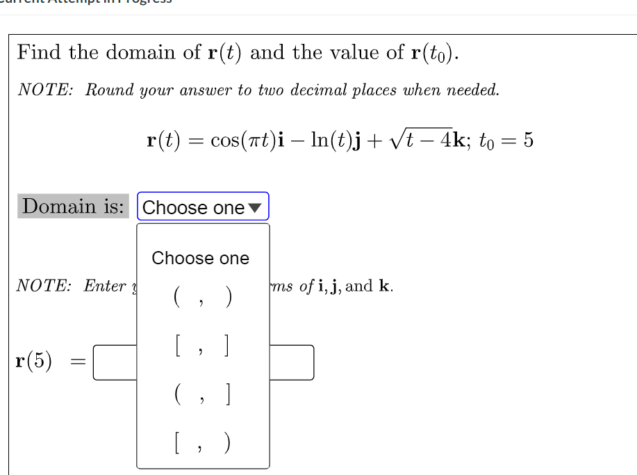 Find the domain of r(t) and the value of r(to).
NOTE: Round your answer to two decimal places when needed.
r(t) = cos(nt)i –- In(t)j+ vt – 4k; to = 5
Domain is: Choose one ▼
Choose one
NOTE: Enter
(, )
ms of i, j, and k.
[, ]
r(5)
(, ]
[, )
