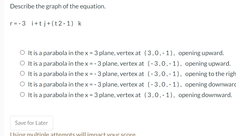 Describe the graph of the equation.
r= -3 i+tj+(t 2 - 1) k
O It is a parabola in the x = 3 plane, vertex at (3,0,-1), opening upward.
O It is a parabola in the x = - 3 plane, vertex at (-3,0,-1), opening upward.
O It is a parabola in the x = - 3 plane, vertex at (- 3,0,-1), opening to the righ
O It is a parabola in the x = - 3 plane, vertex at (-3,0,-1), opening downward
O It is a parabola in the x = 3 plane, vertex at (3,0,-1), opening downward.
Save for Later
Using multinle attemnts will imnact YOur score
