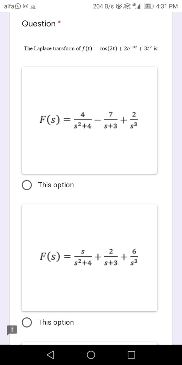 alfa O M E
204 B/s & a“ 71 4:31 PM
Question
The Laplace transform of f (t) = cos(2t) + 2e-3t + 3t² is:
4
7
2
F(s)
s² +4
s+3
s3
This option
2
F(s) =
s²+4
s+3
s3
This option
+
