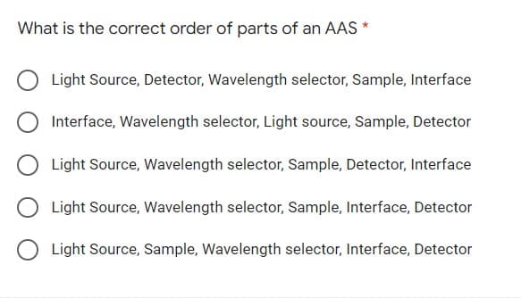 What is the correct order of parts of an AAS *
Light Source, Detector, Wavelength selector, Sample, Interface
Interface, Wavelength selector, Light source, Sample, Detector
Light Source, Wavelength selector, Sample, Detector, Interface
Light Source, Wavelength selector, Sample, Interface, Detector
Light Source, Sample, Wavelength selector, Interface, Detector