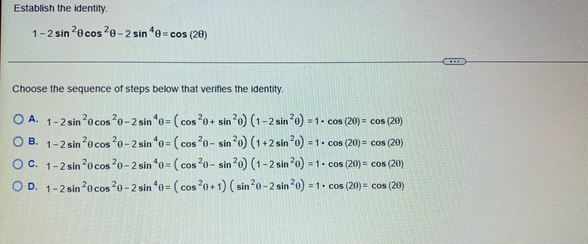 Establish the identity.
1-2 sin 20 cos 20-2 sin 40 = cos (20)
Choose the sequence of steps below that verifies the identity.
B.
OA. 1-2 sin ²0 cos 20-2 sin 40 = (cos 20+ sin ²0) (1-2 sin ²0) = 1 - cos (20) = cos (20)
1-2 sin ²0 cos ²0-2 sin 40 = (cos 20- sin ²0) (1+2 sin ²0) = = 1. cos (20) = cos (20)
1-2 sin ²0 cos 20-2 sin 40 = (cos ²0-sin ²0) (1-2 sin ²0) = 1. cos (20) = cos (20)
O D. 1-2 sin ²0 cos 20-2 sin 40 = (cos ²0+ 1) (sin ²0-2 sin 20) = 1 cos (20) = cos (20)
O C.