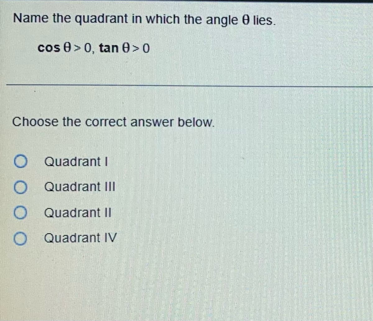 Name the quadrant in which the angle 8 lies.
cos 0 > 0, tan 0 >0
Choose the correct answer below.
O
Quadrant I
Quadrant III
Quadrant Il
O Quadrant IV