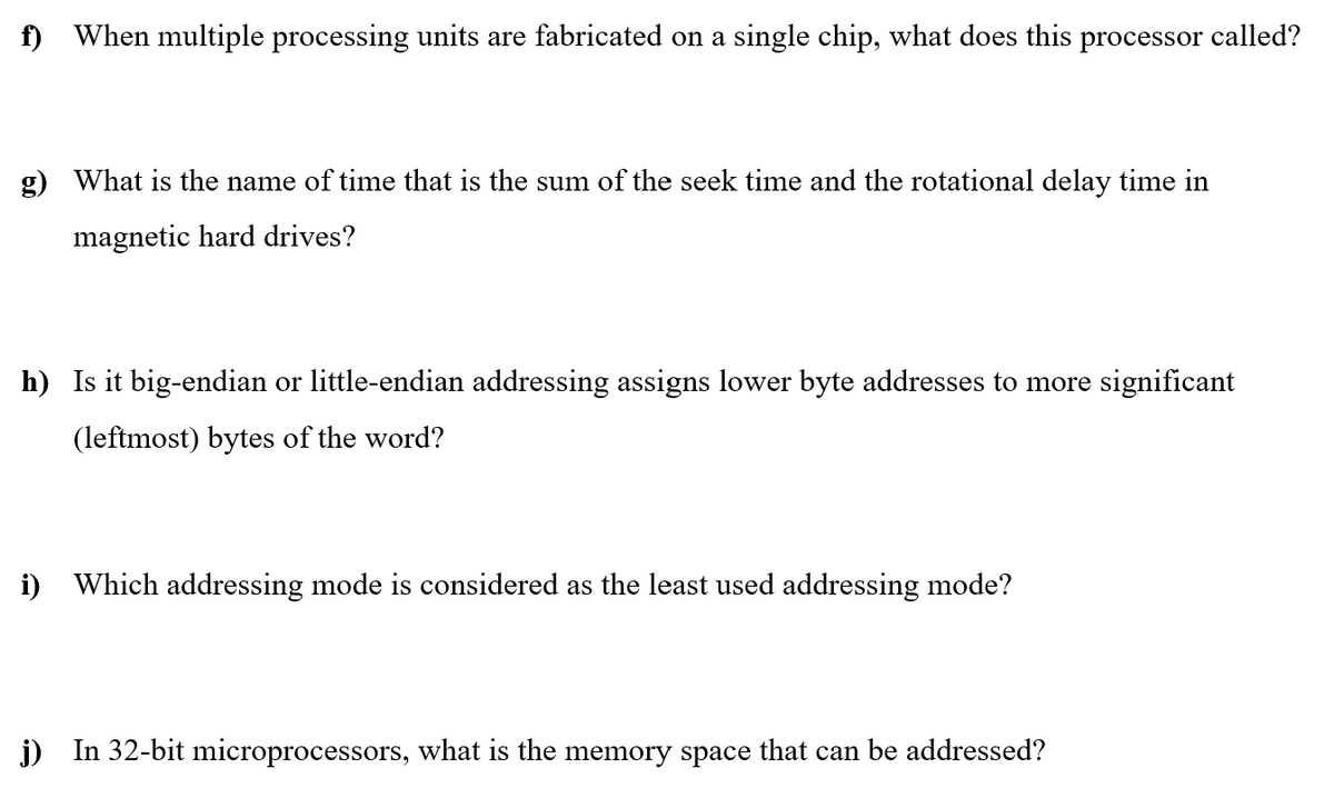 f) When multiple processing units are fabricated on a single chip, what does this processor called?
What is the name of time that is the sum of the seek time and the rotational delay time in
magnetic hard drives?
h) Is it big-endian or little-endian addressing assigns lower byte addresses to more significant
(leftmost) bytes of the word?
i) Which addressing mode is considered as the least used addressing mode?
j) In 32-bit microprocessors, what is the memory space that can be addressed?
