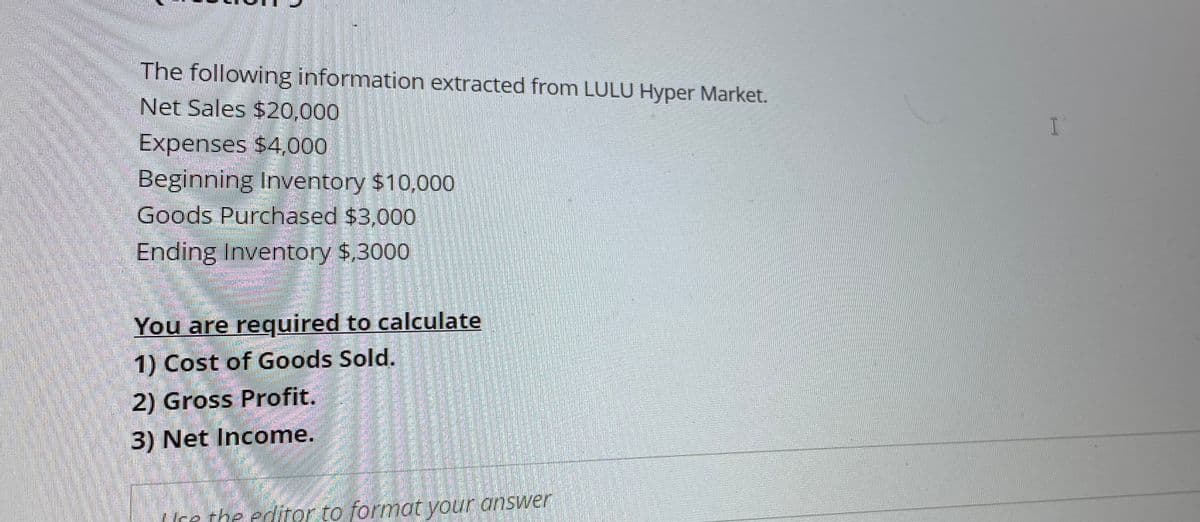 The following information extracted from LULU Hyper Market.
Net Sales $20,000
Expenses $4,000
Beginning Inventory $10,000
Goods Purchased $3,000
Ending Inventory $,3000
You are required to calculate
1) Cost of Goods Sold.
2) Gross Profit.
3) Net Income.
Ice the editor to format your answer
