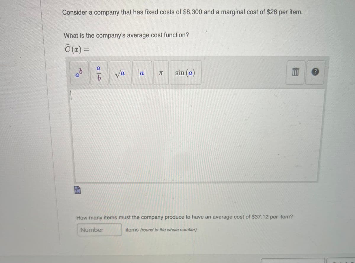 Consider a company that has fixed costs of $8,300 and a marginal cost of $28 per item.
What is the company's average cost function?
Č (z) =
%3D
a
vā
lal
sin (a)
a
a
T
How many items must the company produce to have an average cost of $37.12 per item?
Number
items (round to the whole number)
