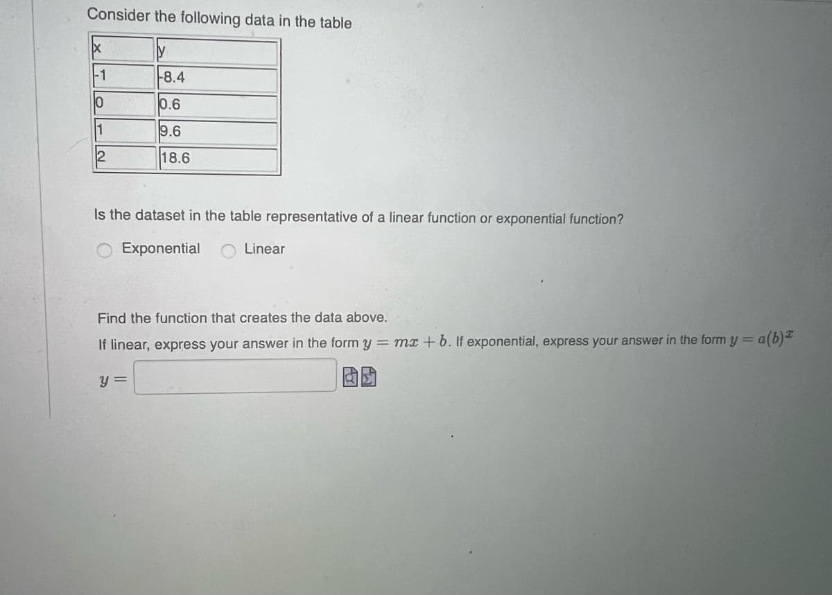 Consider the following data in the table
-1
8.4
0.6
1
9.6
18.6
Is the dataset in the table representative of a linear function or exponential function?
Exponential
Linear
Find the function that creates the data above.
If linear, express your answer in the form y = mx + 6. If exponential, express your answer in the form y = a(b)
y =
