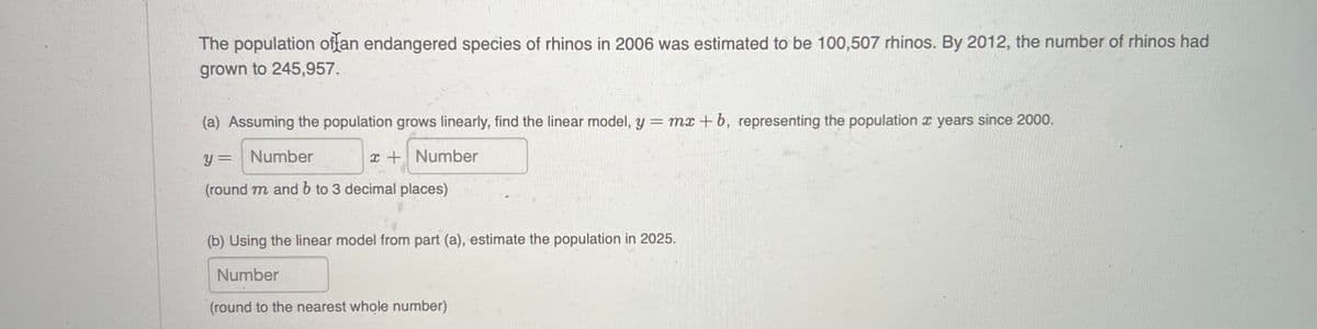 The population oftan endangered species of rhinos in 2006 was estimated to be 100,507 rhinos. By 2012, the number of rhinos had
grown to 245,957.
(a) Assuming the population grows linearly, find the linear model, y = mx + b, representing the population x years since 2000.
y = Number
x + Number
(round m and b to 3 decimal places)
(b) Using the linear model from part (a), estimate the population in 2025.
Number
(round to the nearest whole number)

