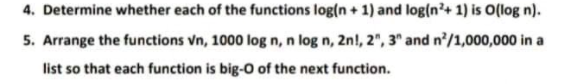 4. Determine whether each of the functions log(n + 1) and log(n'+ 1) is O(log n).
5. Arrange the functions vn, 1000 log n, n log n, 2n!, 2", 3" and n'/1,000,000 in a
list so that each function is big-O of the next function.
